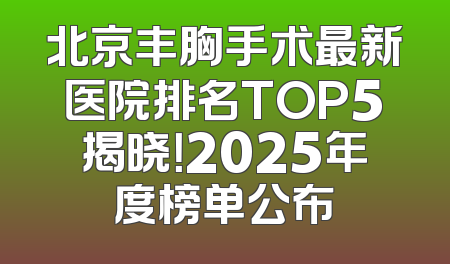 北京丰胸手术最新医院排名TOP5揭晓！2025年度榜单公布
