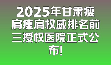 2025年甘肃瘦肩瘦肩权威排名前三授权医院正式公布！