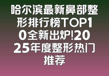 哈尔滨最新鼻部整形排行榜TOP10全新出炉！2025年度整形热门推荐