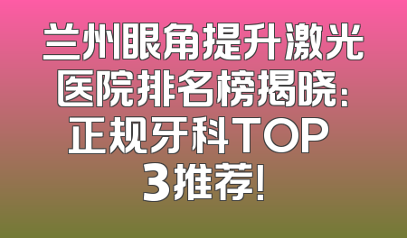 兰州眼角提升激光医院排名榜揭晓：正规牙科TOP 3推荐！