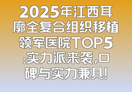2025年江西耳廓全复合组织移植领军医院TOP5：实力派来袭，口碑与实力兼具！