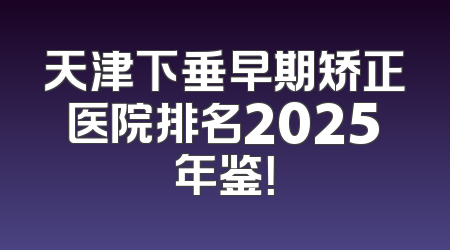 天津下垂早期矫正医院排名2025年鉴！