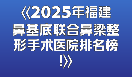 《2025年福建鼻基底联合鼻梁整形手术医院排名榜！》