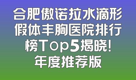 合肥傲诺拉水滴形假体丰胸医院排行榜Top5揭晓！年度推荐版