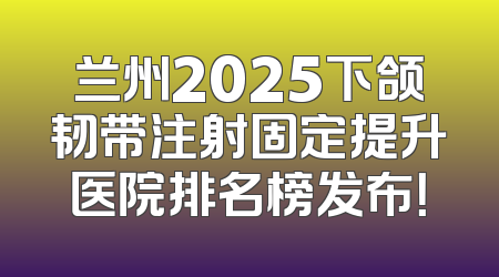 兰州2025下颌韧带注射固定提升医院排名榜发布！