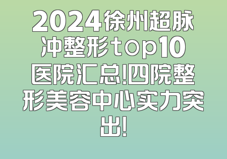 2024徐州超脉冲整形top10医院汇总！四院整形美容中心实力突出！
