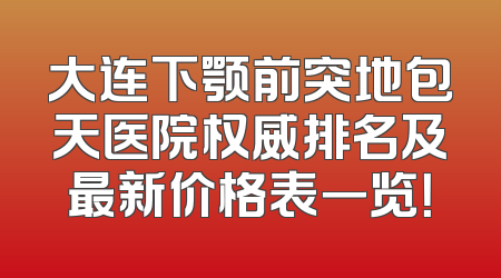 大连下颚前突地包天医院权威排名及最新价格表一览！