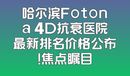 哈尔滨Fotona 4D抗衰医院最新排名价格公布！焦点瞩目