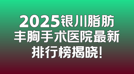 2025银川脂肪丰胸手术医院最新排行榜揭晓！
