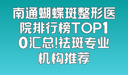南通蝴蝶斑整形医院排行榜TOP10汇总！祛斑专业机构推荐