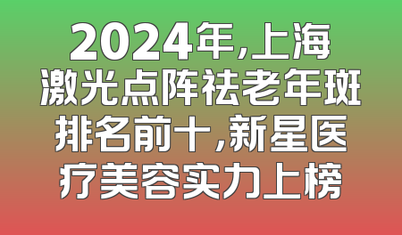 2024年，上海激光点阵祛老年斑排名前十，新星医疗美容实力上榜