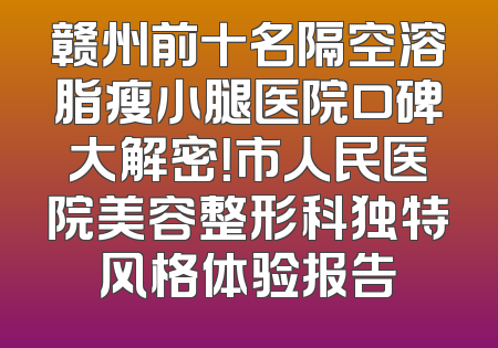 赣州前十名隔空溶脂瘦小腿医院口碑大解密！市人民医院美容整形科独特风格体验报告