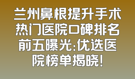 兰州鼻根提升手术热门医院口碑排名前五曝光：优选医院榜单揭晓！