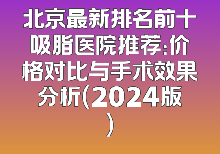 北京最新排名前十吸脂医院推荐：价格对比与手术效果分析（2024版）