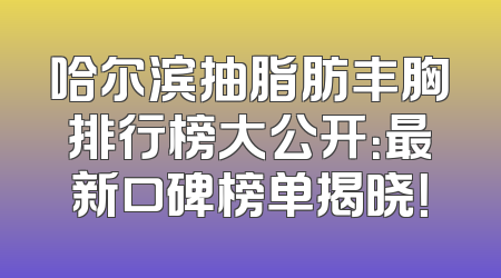 哈尔滨抽脂肪丰胸排行榜大公开：最新口碑榜单揭晓！