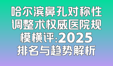 哈尔滨鼻孔对称性调整术权威医院规模横评：2025排名与趋势解析