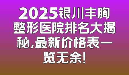2025银川丰胸整形医院排名大揭秘，最新价格表一览无余！