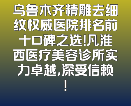 乌鲁木齐精雕去细纹权威医院排名前十口碑之选！凡淮西医疗美容诊所实力卓越，深受信赖！