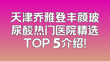 天津乔雅登丰颜玻尿酸热门医院精选TOP 5介绍！
