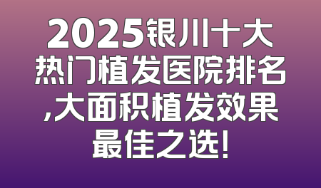 2025银川十大热门植发医院排名，大面积植发效果最佳之选！