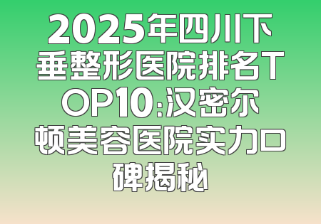 2025年四川下垂整形医院排名TOP10：汉密尔顿美容医院实力口碑揭秘