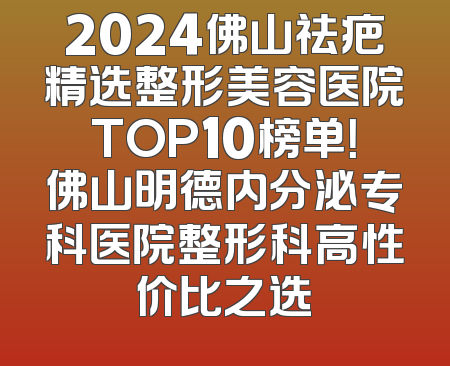 2024佛山祛疤精选整形美容医院TOP10榜单！佛山明德内分泌专科医院整形科高性价比之选