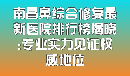 南昌鼻综合修复最新医院排行榜揭晓：专业实力见证权威地位