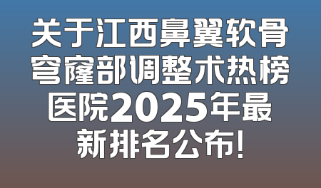 关于江西鼻翼软骨穹窿部调整术热榜医院2025年最新排名公布！