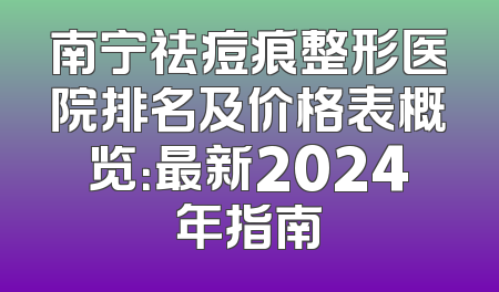 南宁祛痘痕整形医院排名及价格表概览：最新2024年指南