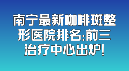 南宁最新咖啡斑整形医院排名：前三治疗中心出炉！