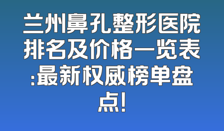 兰州鼻孔整形医院排名及价格一览表：最新权威榜单盘点！
