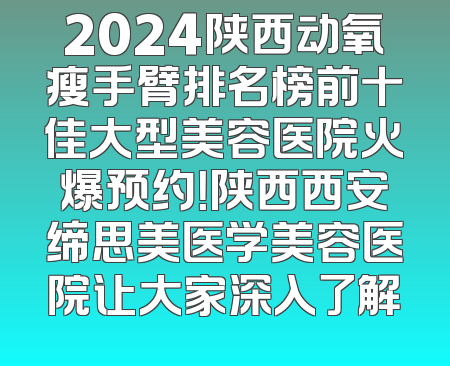 2024陕西动氧瘦手臂排名榜前十佳大型美容医院火爆预约！陕西西安缔思美医学美容医院让大家深入了解
