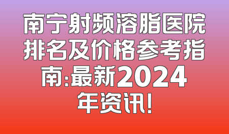 南宁射频溶脂医院排名及价格参考指南：最新2024年资讯！
