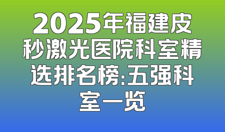 2025年福建皮秒激光医院科室精选排名榜：五强科室一览