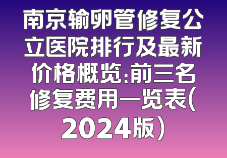 南京输卵管修复公立医院排行及最新价格概览：前三名修复费用一览表（2024版）