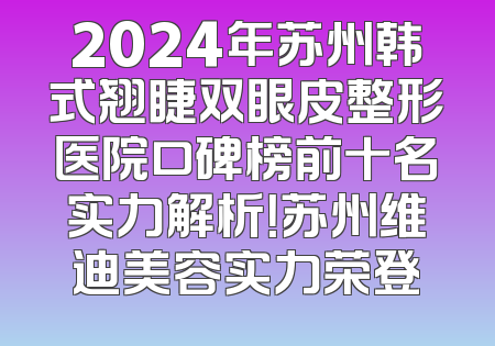 2024年苏州韩式翘睫双眼皮整形医院口碑榜前十名实力解析！苏州维迪美容实力荣登
