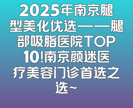2025年南京腿型美化优选——腿部吸脂医院TOP10！南京颜迷医疗美容门诊首选之选~