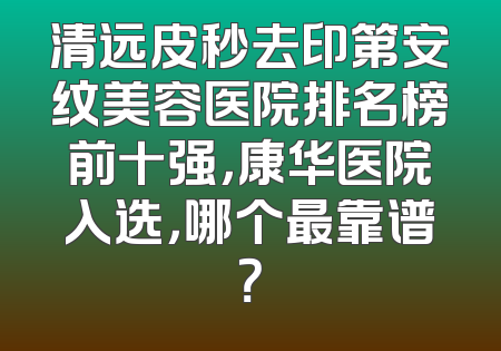 清远皮秒去印第安纹美容医院排名榜前十强，康华医院入选，哪个最靠谱？