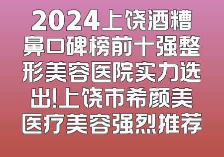 2024上饶酒糟鼻口碑榜前十强整形美容医院实力选出！上饶市希颜美医疗美容强烈推荐