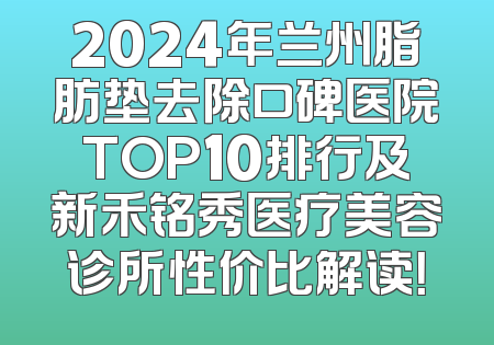 2024年兰州脂肪垫去除口碑医院TOP10排行及新禾铭秀医疗美容诊所性价比解读！