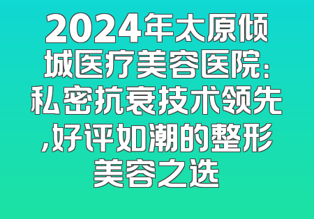 2024年太原倾城医疗美容医院：私密抗衰技术领先，好评如潮的整形美容之选
