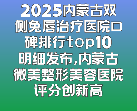 2025内蒙古双侧兔唇治疗医院口碑排行top10明细发布，内蒙古微美整形美容医院评分创新高