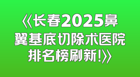 《长春2025鼻翼基底切除术医院排名榜刷新！》