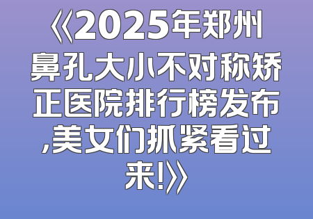 《2025年郑州鼻孔大小不对称矫正医院排行榜发布，美女们抓紧看过来！》