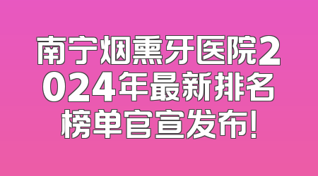 南宁烟熏牙医院2024年最新排名榜单官宣发布！