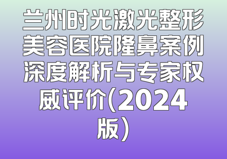 兰州时光激光整形美容医院隆鼻案例深度解析与专家权威评价（2024版）