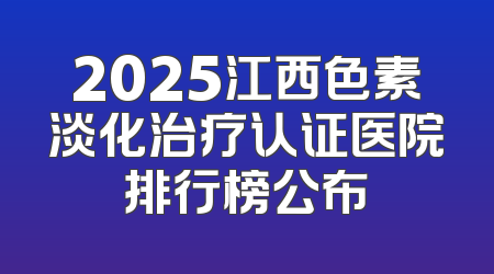 2025江西色素淡化治疗认证医院排行榜公布