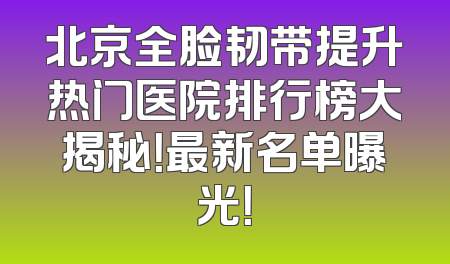 北京全脸韧带提升热门医院排行榜大揭秘！最新名单曝光！