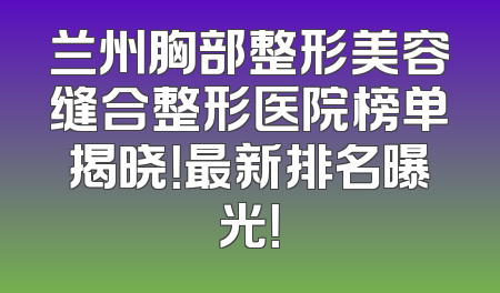 兰州胸部整形美容缝合整形医院榜单揭晓！最新排名曝光！