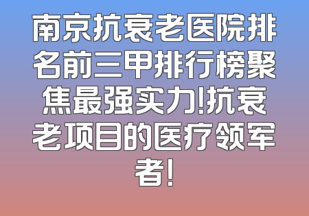 南京抗衰老医院排名前三甲排行榜聚焦最强实力！抗衰老项目的医疗领军者！